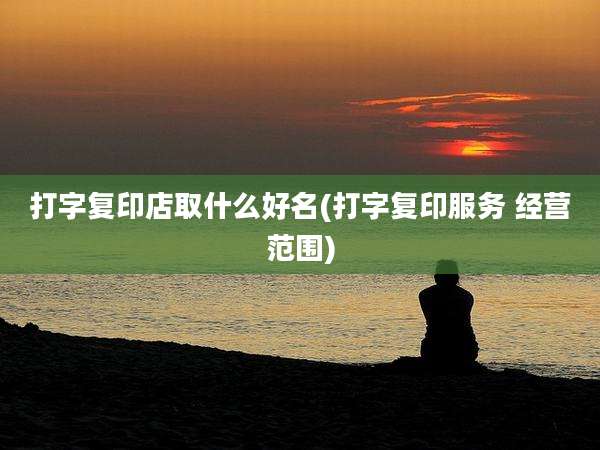 打字复印店取什么好名(打字复印服务 经营范围)