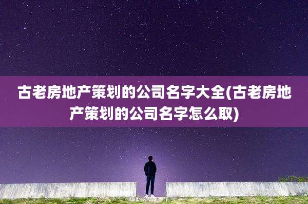 古老房地产策划的公司名字大全(古老房地产策划的公司名字怎么取)