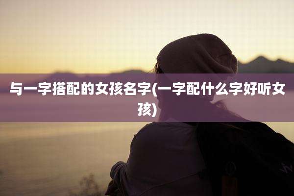 与一字搭配的女孩名字(一字配什么字好听女孩)