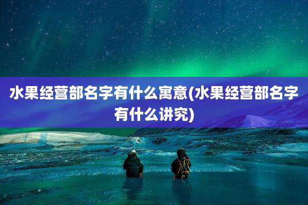 水果经营部名字有什么寓意(水果经营部名字有什么讲究)