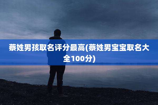 蔡姓男孩取名评分最高(蔡姓男宝宝取名大全100分)