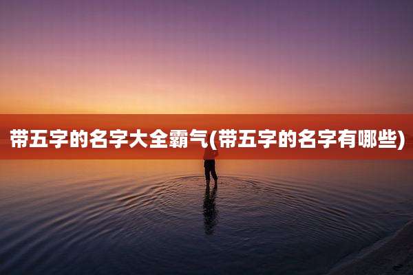 带五字的名字大全霸气(带五字的名字有哪些)