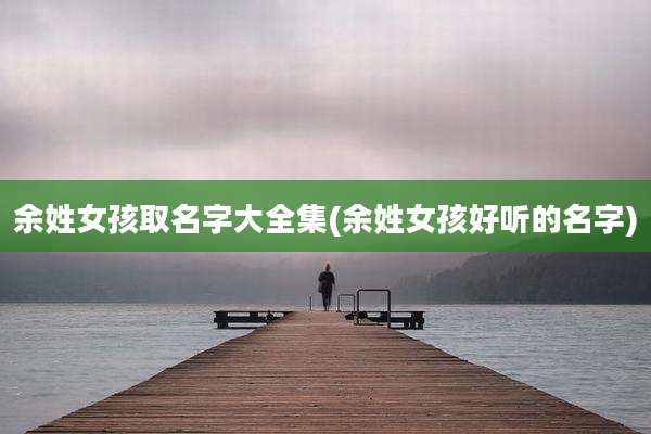 余姓女孩取名字大全集(余姓女孩好听的名字)