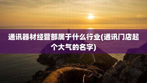 通讯器材经营部属于什么行业(通讯门店起个大气的名字)