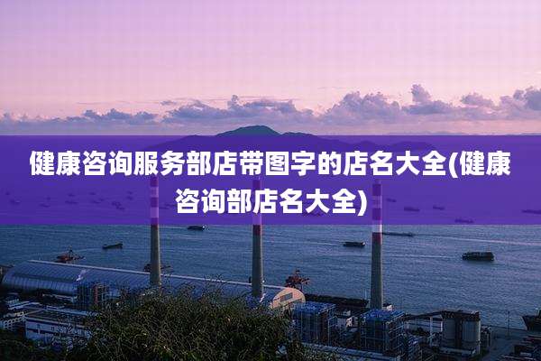 健康咨询服务部店带图字的店名大全(健康咨询部店名大全)