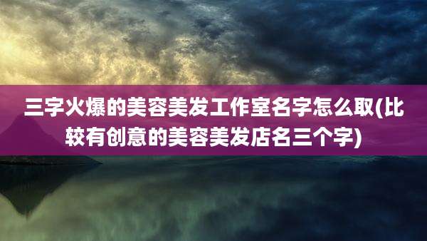 三字火爆的美容美发工作室名字怎么取(比较有创意的美容美发店名三个字)