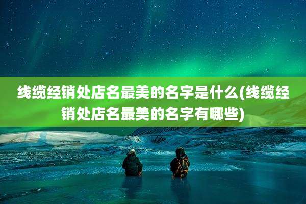 线缆经销处店名最美的名字是什么(线缆经销处店名最美的名字有哪些)