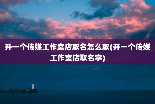 开一个传媒工作室店取名怎么取(开一个传媒工作室店取名字)