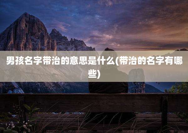 男孩名字带治的意思是什么(带治的名字有哪些)