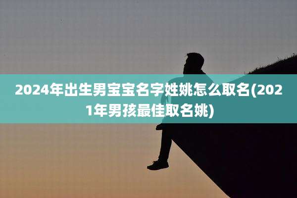 2024年出生男宝宝名字姓姚怎么取名(2021年男孩最佳取名姚)