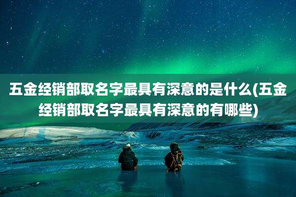 五金经销部取名字最具有深意的是什么(五金经销部取名字最具有深意的有哪些)