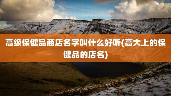 高级保健品商店名字叫什么好听(高大上的保健品的店名)
