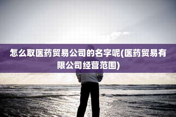 怎么取医药贸易公司的名字呢(医药贸易有限公司经营范围)