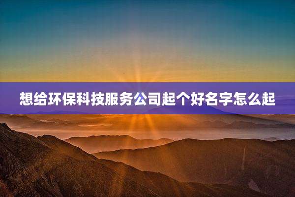 想给环保科技服务公司起个好名字怎么起