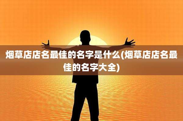 烟草店店名最佳的名字是什么(烟草店店名最佳的名字大全)