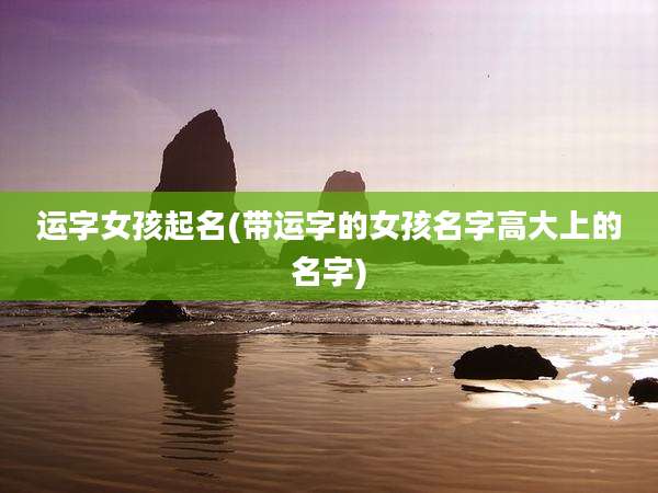 运字女孩起名(带运字的女孩名字高大上的名字)