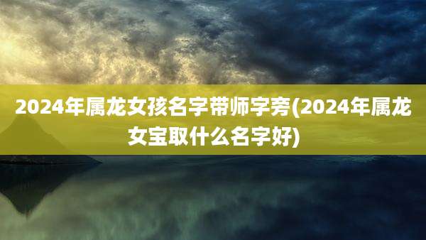2024年属龙女孩名字带师字旁(2024年属龙女宝取什么名字好)