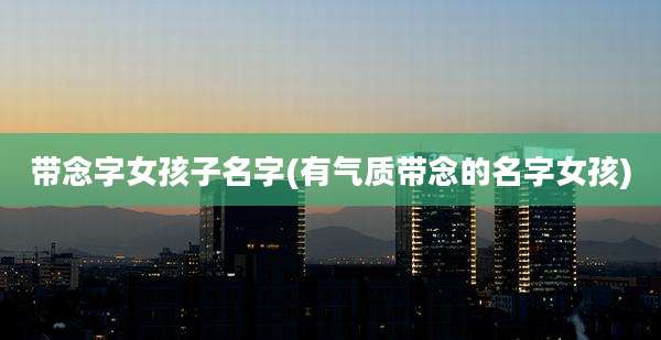 带念字女孩子名字(有气质带念的名字女孩)