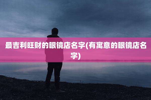 最吉利旺财的眼镜店名字(有寓意的眼镜店名字)