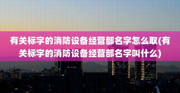 有关标字的消防设备经营部名字怎么取(有关标字的消防设备经营部名字叫什么)