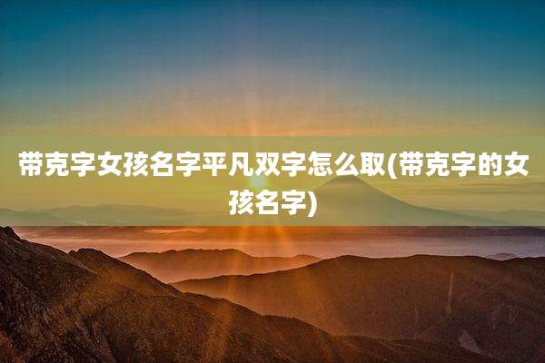 带克字女孩名字平凡双字怎么取(带克字的女孩名字)