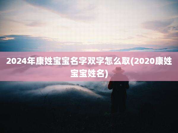 2024年康姓宝宝名字双字怎么取(2020康姓宝宝姓名)