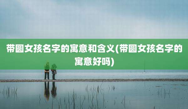带圆女孩名字的寓意和含义(带圆女孩名字的寓意好吗)