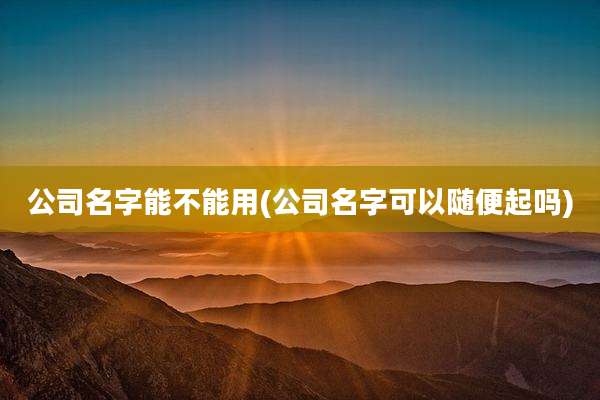 公司名字能不能用(公司名字可以随便起吗)