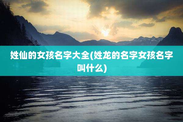姓仙的女孩名字大全(姓龙的名字女孩名字叫什么)