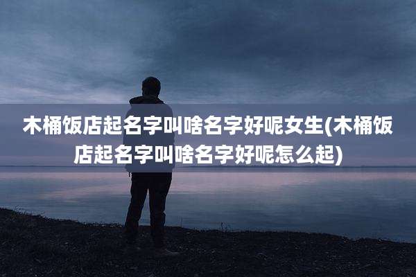 木桶饭店起名字叫啥名字好呢女生(木桶饭店起名字叫啥名字好呢怎么起)