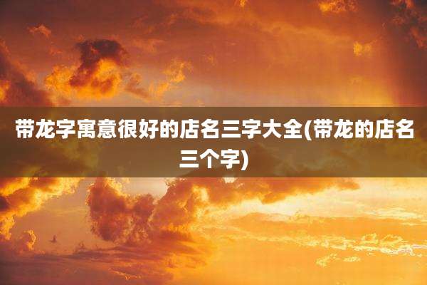 带龙字寓意很好的店名三字大全(带龙的店名三个字)