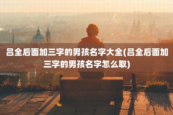 吕全后面加三字的男孩名字大全(吕全后面加三字的男孩名字怎么取)