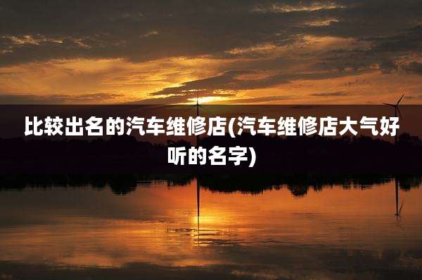 比较出名的汽车维修店(汽车维修店大气好听的名字)