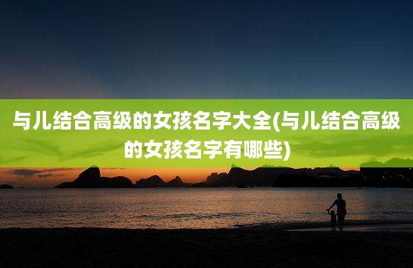 与儿结合高级的女孩名字大全(与儿结合高级的女孩名字有哪些)