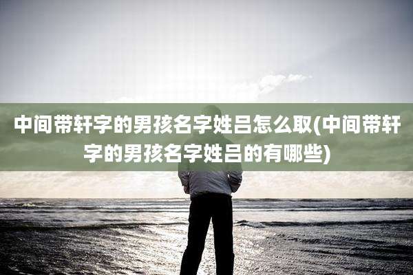 中间带轩字的男孩名字姓吕怎么取(中间带轩字的男孩名字姓吕的有哪些)