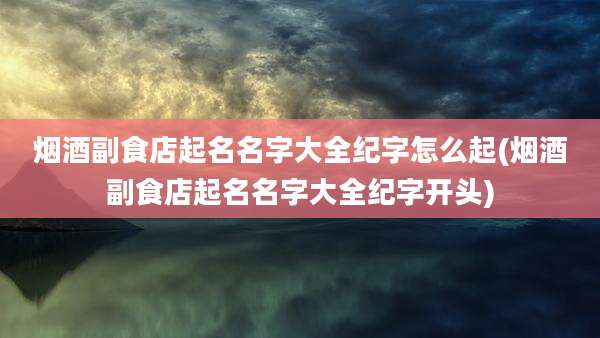 烟酒副食店起名名字大全纪字怎么起(烟酒副食店起名名字大全纪字开头)