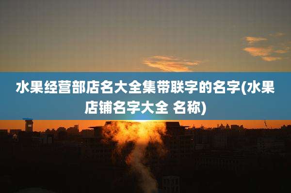 水果经营部店名大全集带联字的名字(水果店铺名字大全 名称)