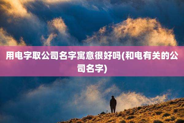 用电字取公司名字寓意很好吗(和电有关的公司名字)