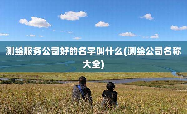 测绘服务公司好的名字叫什么(测绘公司名称大全)