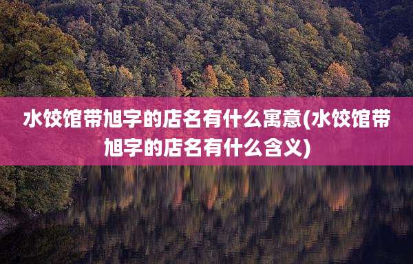 水饺馆带旭字的店名有什么寓意(水饺馆带旭字的店名有什么含义)