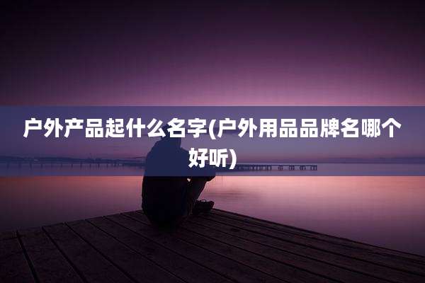 户外产品起什么名字(户外用品品牌名哪个好听)
