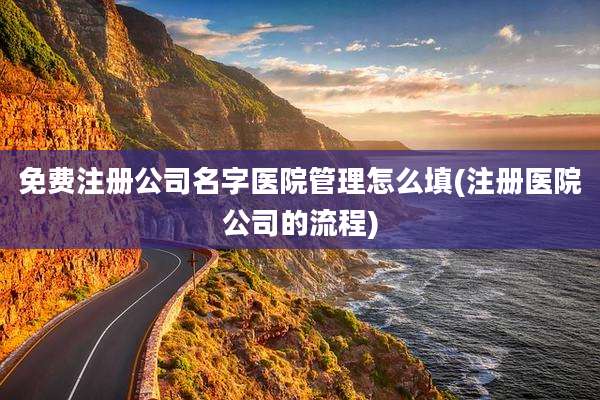 免费注册公司名字医院管理怎么填(注册医院公司的流程)