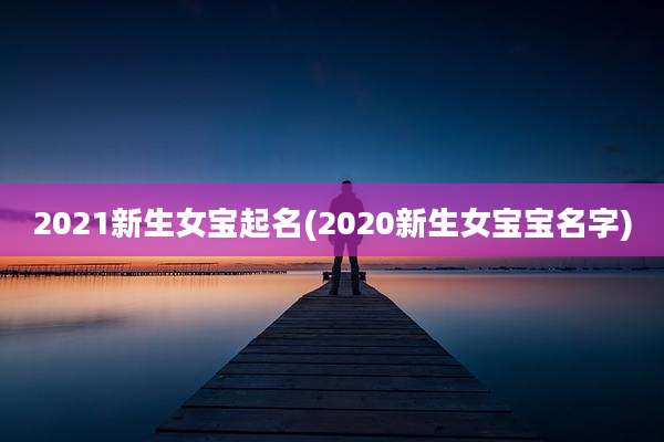 2021新生女宝起名(2020新生女宝宝名字)