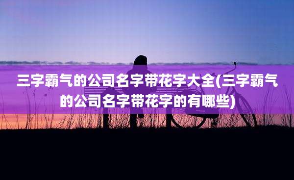 三字霸气的公司名字带花字大全(三字霸气的公司名字带花字的有哪些)