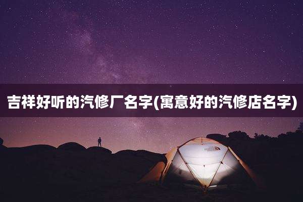 吉祥好听的汽修厂名字(寓意好的汽修店名字)