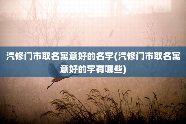 汽修门市取名寓意好的名字(汽修门市取名寓意好的字有哪些)