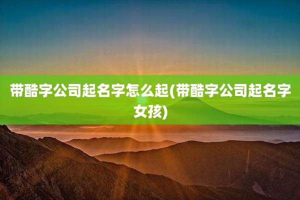 带酷字公司起名字怎么起(带酷字公司起名字女孩)