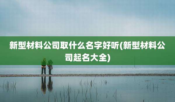 新型材料公司取什么名字好听(新型材料公司起名大全)