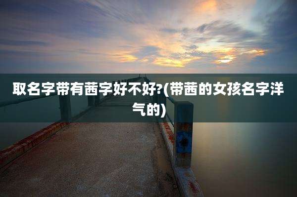 取名字带有茜字好不好?(带茜的女孩名字洋气的)
