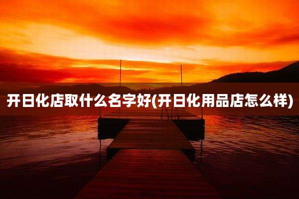 开日化店取什么名字好(开日化用品店怎么样)